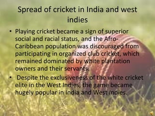 Spread of cricket in India and west
indies
• Playing cricket became a sign of superior
social and racial status, and the AfroCaribbean population was discouraged from
participating in organized club cricket, which
remained dominated by white plantation
owners and their servants.
• Despite the exclusiveness of the white cricket
elite in the West Indies, the game became
hugely popular in India and West Indies.

 