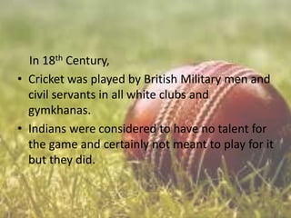 In 18th Century,
• Cricket was played by British Military men and
civil servants in all white clubs and
gymkhanas.
• Indians were considered to have no talent for
the game and certainly not meant to play for it
but they did.

 