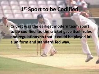 1st Sport to be Codified
• Cricket was the earliest modern team sport
to be codified i.e. the cricket gave itself rules
and regulations so that it could be played in
a uniform and standardised way.

 