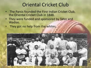 Oriental Cricket Club
• The Parsis founded the First Indian Cricket Club,
the Oriental Cricket Club in 1848.
• They were funded and sponsored by Tatas and
Wadias.
• They got no help from the whites.

 