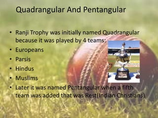 Quadrangular And Pentangular
• Ranji Trophy was initially named Quadrangular
because it was played by 4 teams:
• Europeans
• Parsis
• Hindus
• Muslims
• Later it was named Pentangular when a fifth
team was added that was Rest(Indian Christians).

 