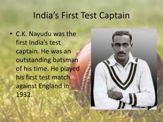 India’s First Test Captain
• C.K. Nayudu was the
first India’s test
captain. He was an
outstanding batsman
of his time. He played
his first test match
against England in
1932.

 
