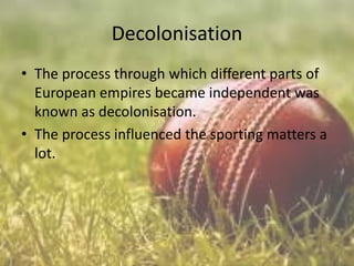 Decolonisation
• The process through which different parts of
European empires became independent was
known as decolonisation.
• The process influenced the sporting matters a
lot.

 
