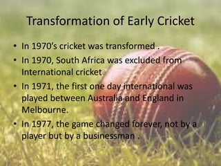 Transformation of Early Cricket
• In 1970’s cricket was transformed .
• In 1970, South Africa was excluded from
International cricket
• In 1971, the first one day international was
played between Australia and England in
Melbourne.
• In 1977, the game changed forever, not by a
player but by a businessman .

 