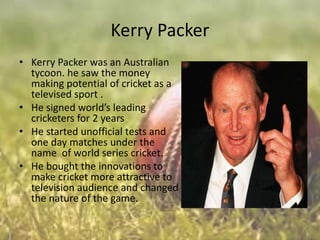 Kerry Packer
• Kerry Packer was an Australian
tycoon. he saw the money
making potential of cricket as a
televised sport .
• He signed world’s leading
cricketers for 2 years
• He started unofficial tests and
one day matches under the
name of world series cricket.
• He bought the innovations to
make cricket more attractive to
television audience and changed
the nature of the game.

 