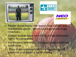 • Packer drove home the lesson that cricket was a
marketable game , which could generate huge
revenues.
• Cricket boards became rich by selling television
rights to companies
• Continuous television coverage made cricketers
celebrities .
• They made commercials for a huge range of
products and made a lot of money.

 