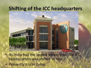 Shifting of the ICC headquarters

• As India had the largest viewership. The ICC
headquarters was shifted to Asia.
• Presently it is in Dubai.

 