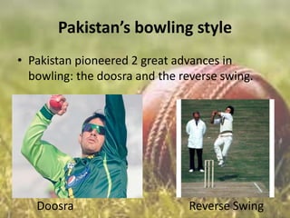 Pakistan’s bowling style
• Pakistan pioneered 2 great advances in
bowling: the doosra and the reverse swing.

Doosra

Reverse Swing

 