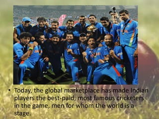 • Today, the global marketplace has made Indian
players the best-paid, most famous cricketers
in the game, men for whom the world is a
stage.

 