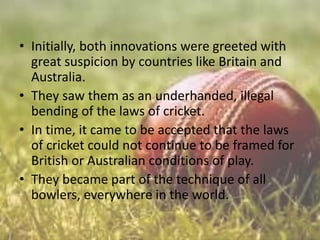 • Initially, both innovations were greeted with
great suspicion by countries like Britain and
Australia.
• They saw them as an underhanded, illegal
bending of the laws of cricket.
• In time, it came to be accepted that the laws
of cricket could not continue to be framed for
British or Australian conditions of play.
• They became part of the technique of all
bowlers, everywhere in the world.

 