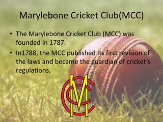 Marylebone Cricket Club(MCC)
• The Marylebone Cricket Club (MCC) was
founded in 1787.
• In1788, the MCC published its first revision of
the laws and became the guardian of cricket’s
regulations.

 