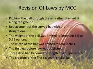 Revision Of Laws by MCC
• Pitching the ball through the air, rather than roll it
along the ground.
• Replacement of the curved bat with the
straight one.
• The weight of the ball was limited to between 5.5 to
5.75 ounces.
• The width of the bat was limited to four inches.
• The first leg-before law was published.
• Three days had become the length of a major match.
• The creation of the first six-seam cricket ball.

 