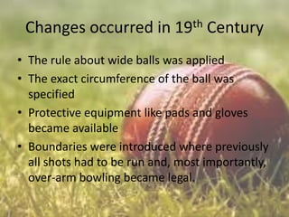 Changes occurred in 19th Century
• The rule about wide balls was applied
• The exact circumference of the ball was
specified
• Protective equipment like pads and gloves
became available
• Boundaries were introduced where previously
all shots had to be run and, most importantly,
over-arm bowling became legal.

 