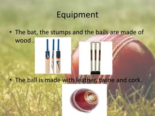 Equipment
• The bat, the stumps and the bails are made of
wood .

• The ball is made with leather, twine and cork.

 