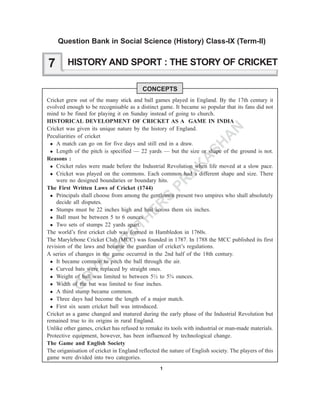 1
G
O
YA
L
B
R
O
TH
ER
S
PR
A
K
A
SH
A
N
HISTORY AND SPORT : THE STORY OF CRICKET
CONCEPTS
Cricket grew out of the many stick and ball games played in England. By the 17th century it
evolved enough to be recognisable as a distinct game. It became so popular that its fans did not
mind to be fined for playing it on Sunday instead of going to church.
HISTORICAL DEVELOPMENT OF CRICKET AS A GAME IN INDIA
Cricket was given its unique nature by the history of England.
Peculiarities of cricket
A match can go on for five days and still end in a draw.
Length of the pitch is specified — 22 yards — but the size or shape of the ground is not.
Reasons :
Cricket rules were made before the Industrial Revolution when life moved at a slow pace.
Cricket was played on the commons. Each common had a different shape and size. There
were no designed boundaries or boundary hits.
The First Written Laws of Cricket (1744)
Principals shall choose from among the gentlemen present two umpires who shall absolutely
decide all disputes.
Stumps must be 22 inches high and bail across them six inches.
Ball must be between 5 to 6 ounces.
Two sets of stumps 22 yards apart.
The world’s first cricket club was formed in Hambledon in 1760s.
The Marylebone Cricket Club (MCC) was founded in 1787. In 1788 the MCC published its first
revision of the laws and became the guardian of cricket’s regulations.
A series of changes in the game occurred in the 2nd half of the 18th century.
It became common to pitch the ball through the air.
Curved bats were replaced by straight ones.
Weight of ball was limited to between 5½ to 5¾ ounces.
Width of the bat was limited to four inches.
A third stump became common.
Three days had become the length of a major match.
First six seam cricket ball was introduced.
Cricket as a game changed and matured during the early phase of the Industrial Revolution but
remained true to its origins in rural England.
Unlike other games, cricket has refused to remake its tools with industrial or man-made materials.
Protective equipment, however, has been influenced by technological change.
The Game and English Society
The origanisation of cricket in England reflected the nature of English society. The players of this
game were divided into two categories.
7
Question Bank in Social Science (History) Class-IX (Term-II)
 
