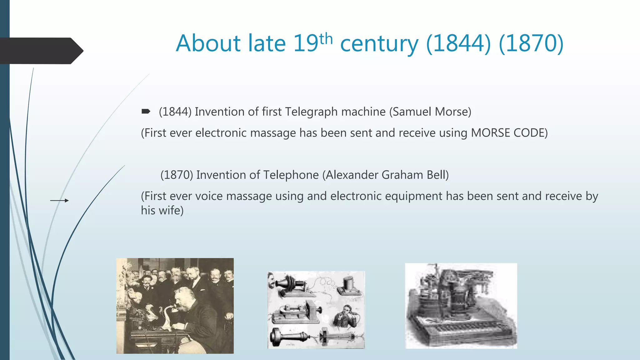 About late 19th century (1844) (1870)
 (1844) Invention of first Telegraph machine (Samuel Morse)
(First ever electronic massage has been sent and receive using MORSE CODE)
(1870) Invention of Telephone (Alexander Graham Bell)
(First ever voice massage using and electronic equipment has been sent and receive by
his wife)
 