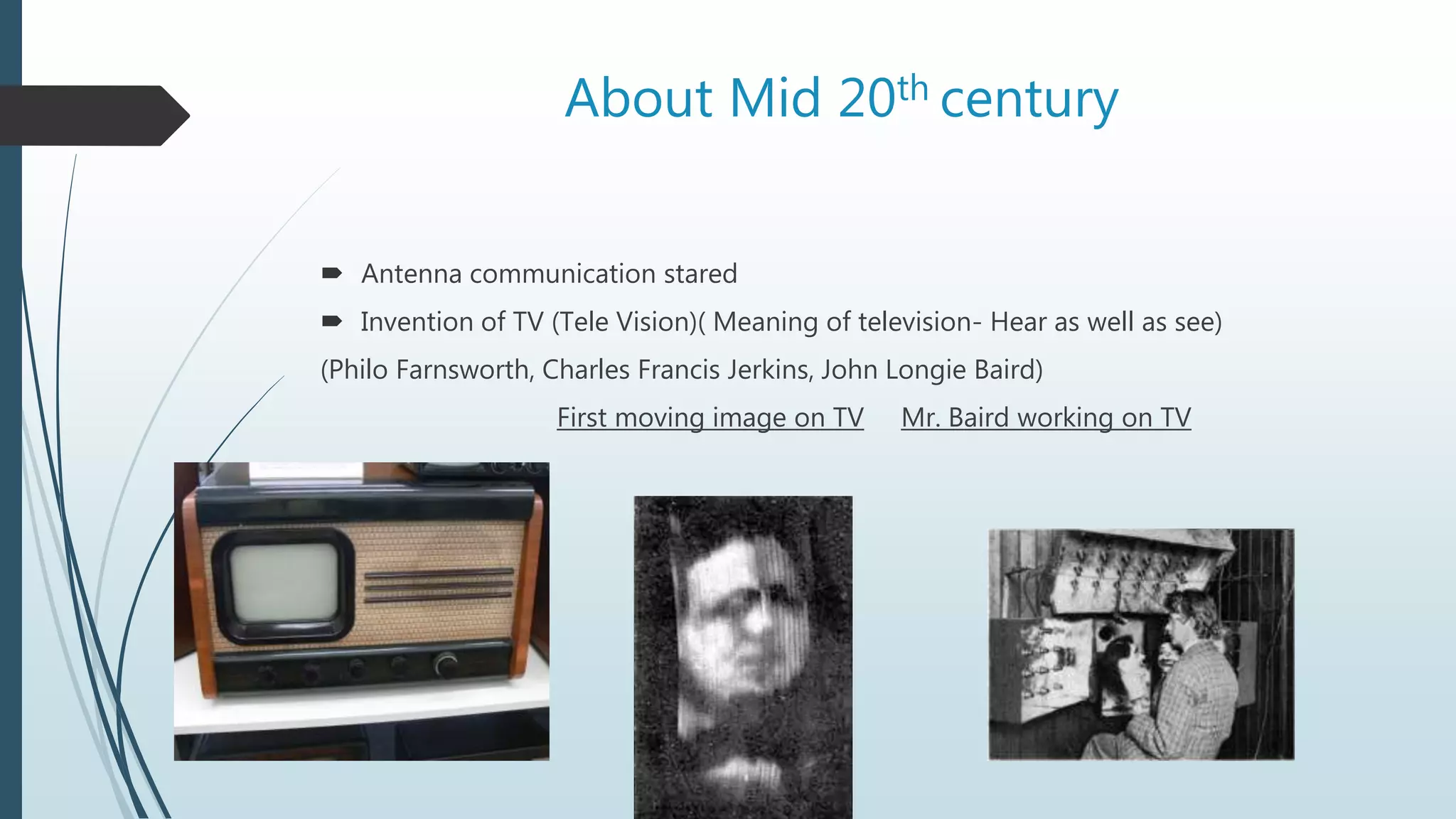 About Mid 20th century
 Antenna communication stared
 Invention of TV (Tele Vision)( Meaning of television- Hear as well as see)
(Philo Farnsworth, Charles Francis Jerkins, John Longie Baird)
First moving image on TV Mr. Baird working on TV
 