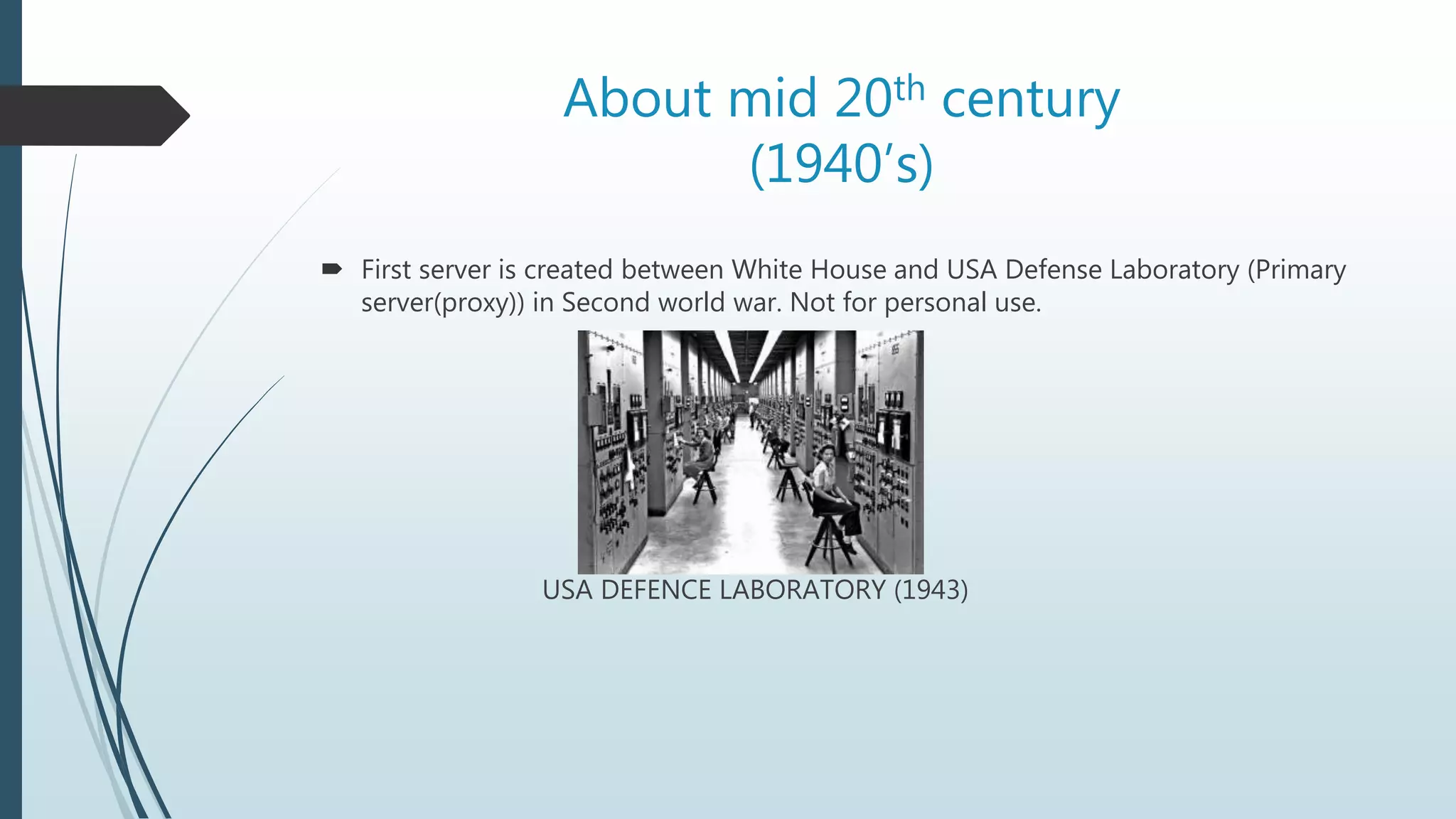 About mid 20th century
(1940’s)
 First server is created between White House and USA Defense Laboratory (Primary
server(proxy)) in Second world war. Not for personal use.
USA DEFENCE LABORATORY (1943)
 