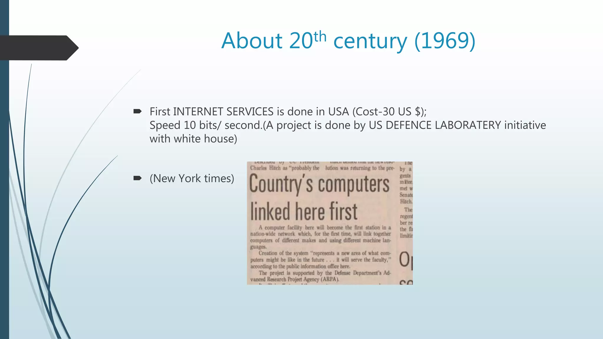 About 20th century (1969)
 First INTERNET SERVICES is done in USA (Cost-30 US $);
Speed 10 bits/ second.(A project is done by US DEFENCE LABORATERY initiative
with white house)
 (New York times)
 