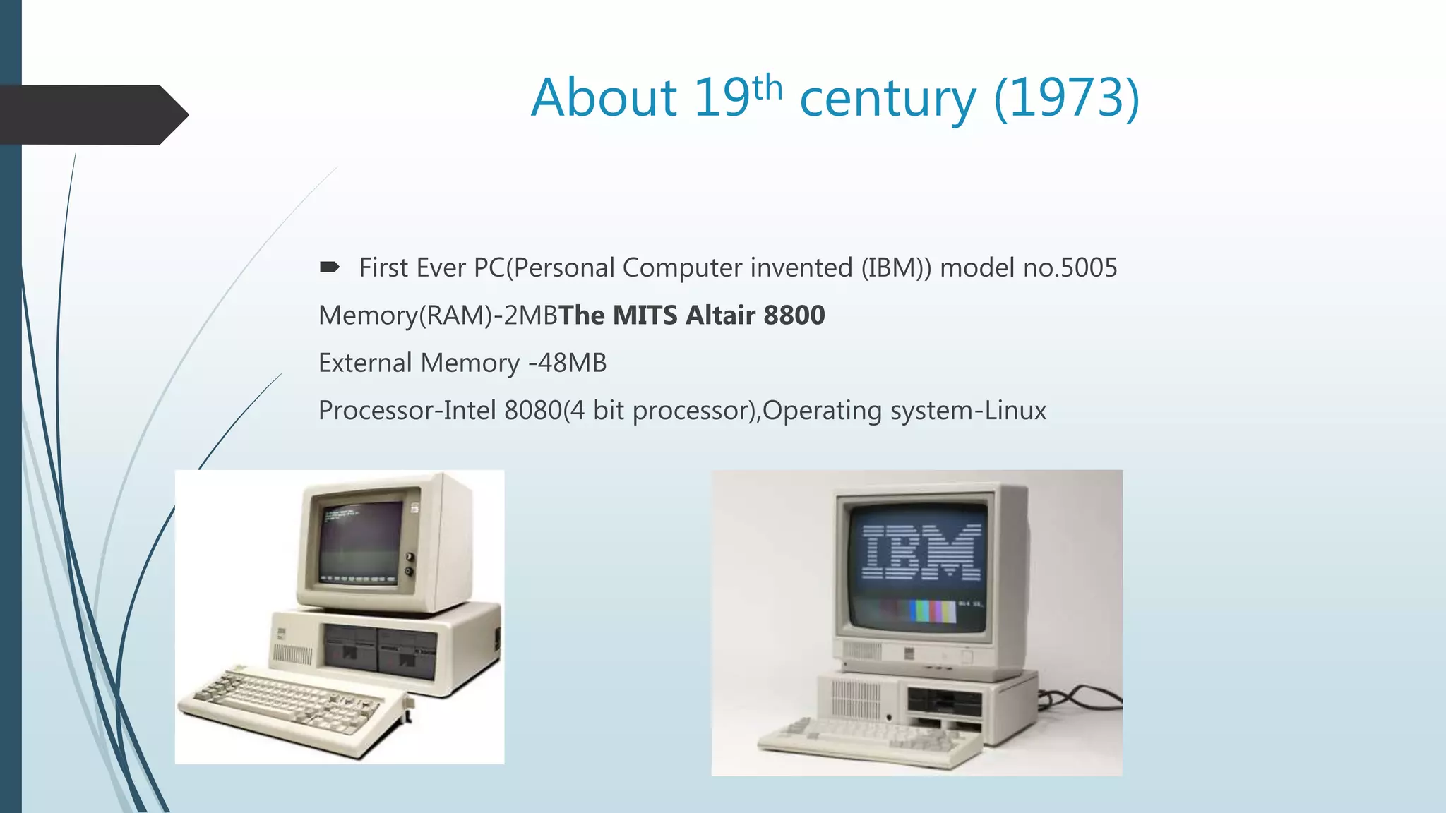 About 19th century (1973)
 First Ever PC(Personal Computer invented (IBM)) model no.5005
Memory(RAM)-2MBThe MITS Altair 8800
External Memory -48MB
Processor-Intel 8080(4 bit processor),Operating system-Linux
 