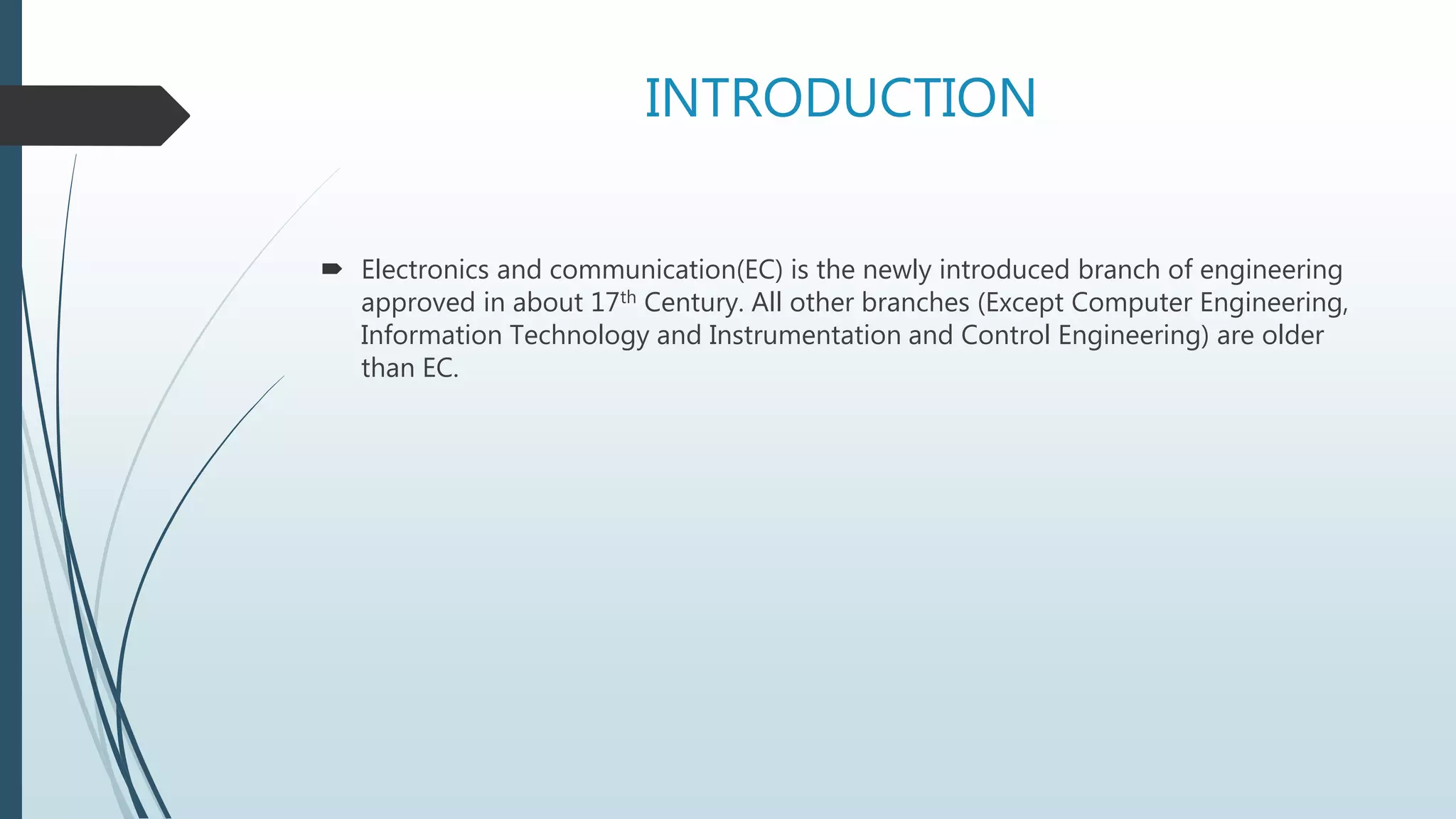 INTRODUCTION
 Electronics and communication(EC) is the newly introduced branch of engineering
approved in about 17th Century. All other branches (Except Computer Engineering,
Information Technology and Instrumentation and Control Engineering) are older
than EC.
 