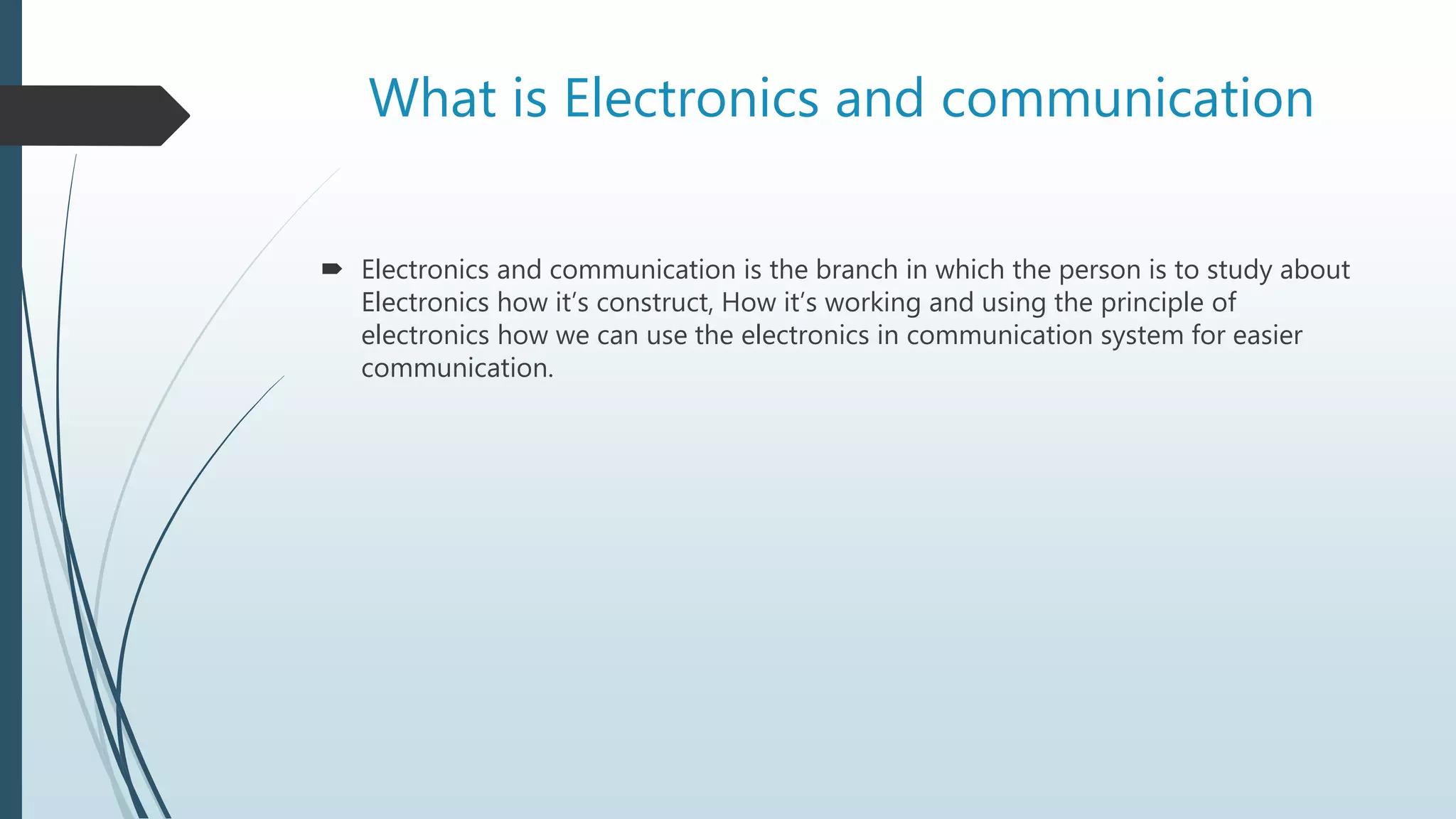 What is Electronics and communication
 Electronics and communication is the branch in which the person is to study about
Electronics how it’s construct, How it’s working and using the principle of
electronics how we can use the electronics in communication system for easier
communication.
 