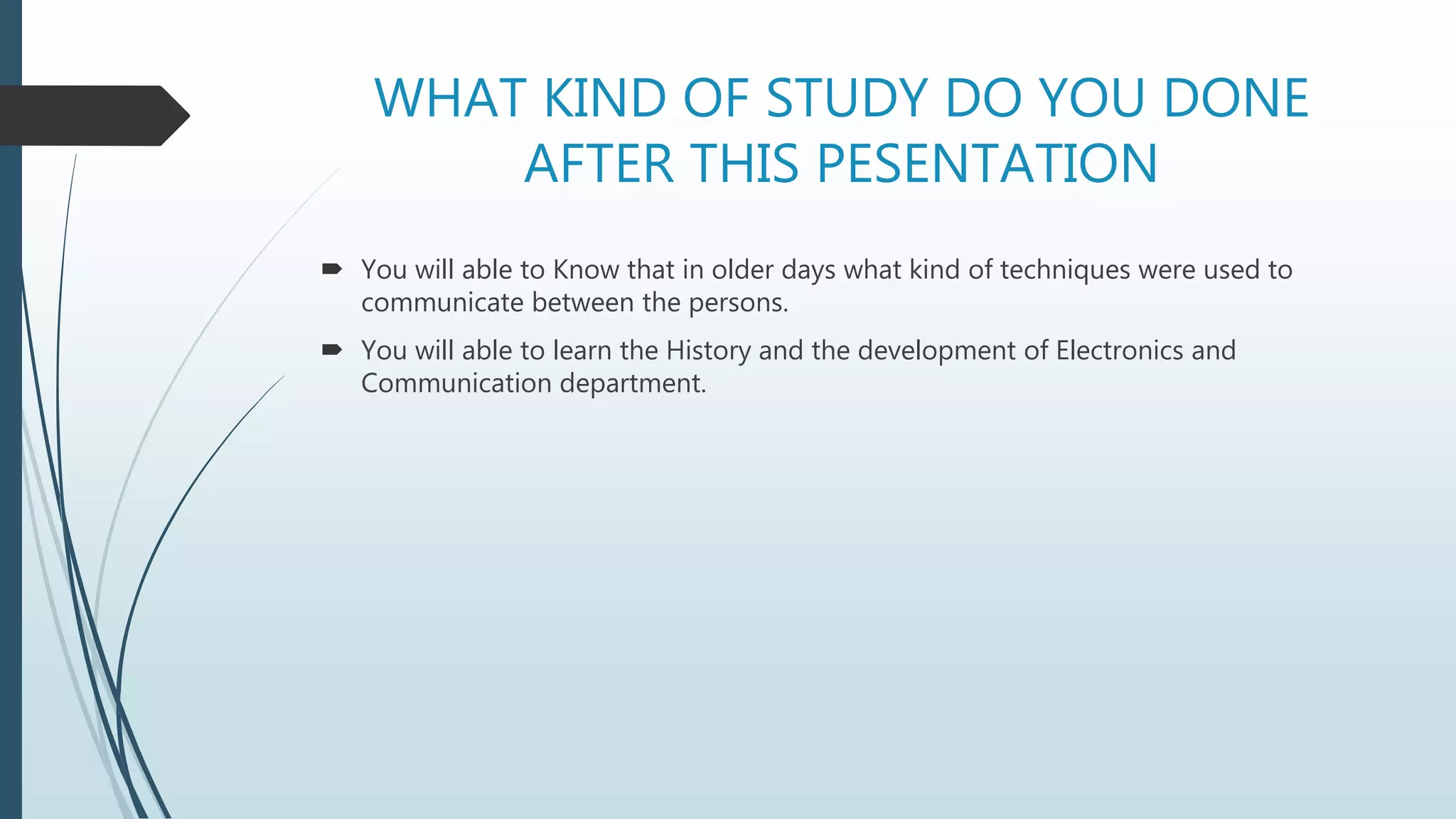 WHAT KIND OF STUDY DO YOU DONE
AFTER THIS PESENTATION
 You will able to Know that in older days what kind of techniques were used to
communicate between the persons.
 You will able to learn the History and the development of Electronics and
Communication department.
 