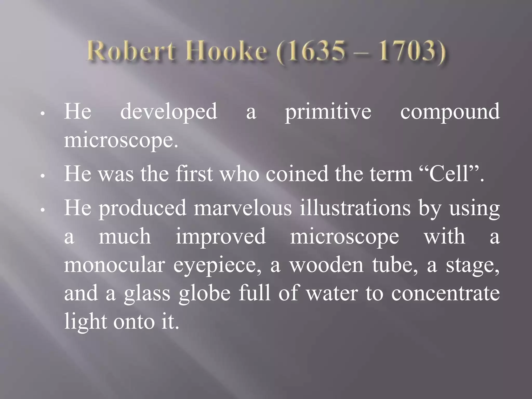 • He developed a primitive compound
microscope.
• He was the first who coined the term “Cell”.
• He produced marvelous illustrations by using
a much improved microscope with a
monocular eyepiece, a wooden tube, a stage,
and a glass globe full of water to concentrate
light onto it.
 