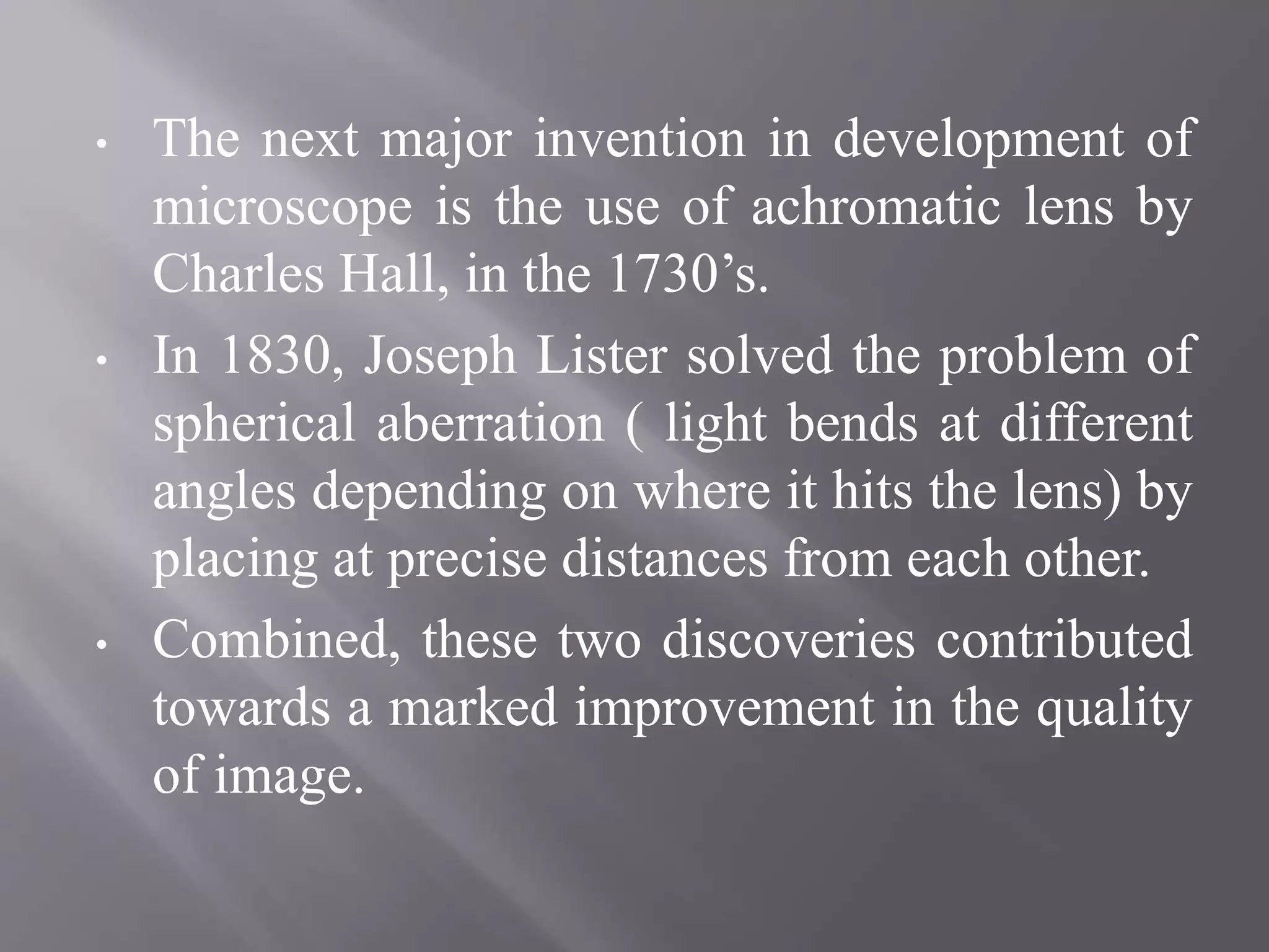 • The next major invention in development of
microscope is the use of achromatic lens by
Charles Hall, in the 1730’s.
• In 1830, Joseph Lister solved the problem of
spherical aberration ( light bends at different
angles depending on where it hits the lens) by
placing at precise distances from each other.
• Combined, these two discoveries contributed
towards a marked improvement in the quality
of image.
 