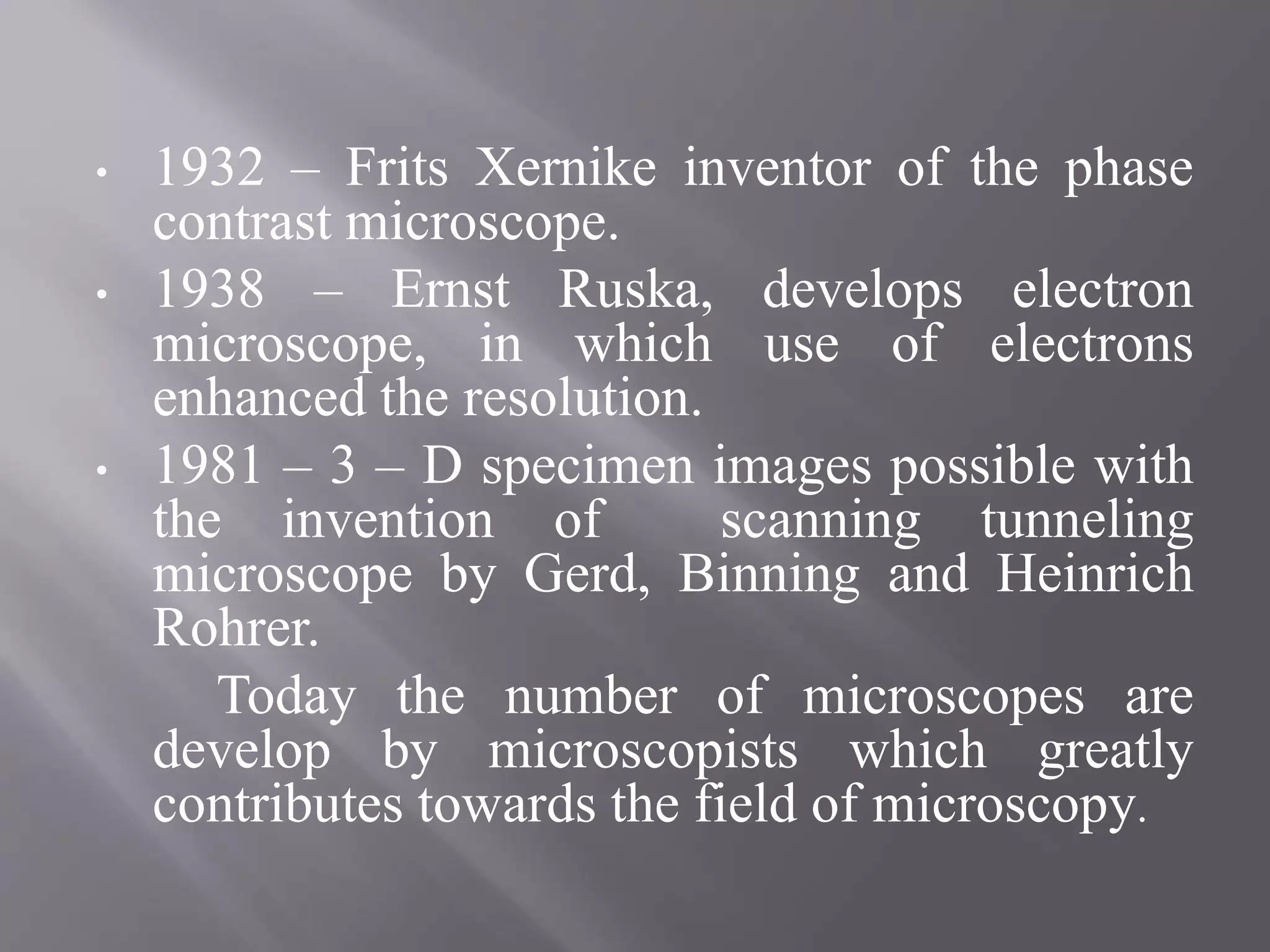 • 1932 – Frits Xernike inventor of the phase
contrast microscope.
• 1938 – Ernst Ruska, develops electron
microscope, in which use of electrons
enhanced the resolution.
• 1981 – 3 – D specimen images possible with
the invention of scanning tunneling
microscope by Gerd, Binning and Heinrich
Rohrer.
Today the number of microscopes are
develop by microscopists which greatly
contributes towards the field of microscopy.
 