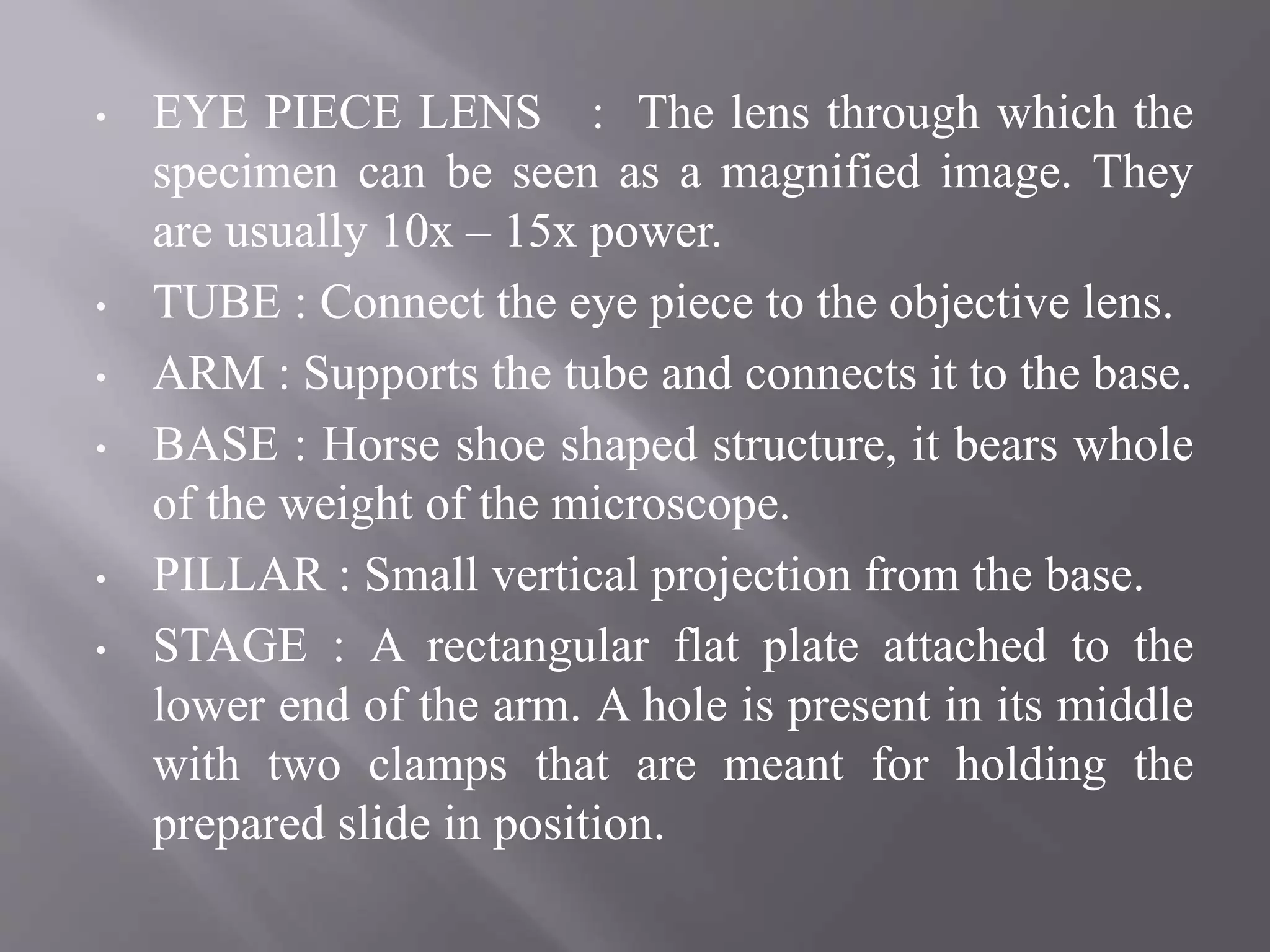 • EYE PIECE LENS : The lens through which the
specimen can be seen as a magnified image. They
are usually 10x – 15x power.
• TUBE : Connect the eye piece to the objective lens.
• ARM : Supports the tube and connects it to the base.
• BASE : Horse shoe shaped structure, it bears whole
of the weight of the microscope.
• PILLAR : Small vertical projection from the base.
• STAGE : A rectangular flat plate attached to the
lower end of the arm. A hole is present in its middle
with two clamps that are meant for holding the
prepared slide in position.
 