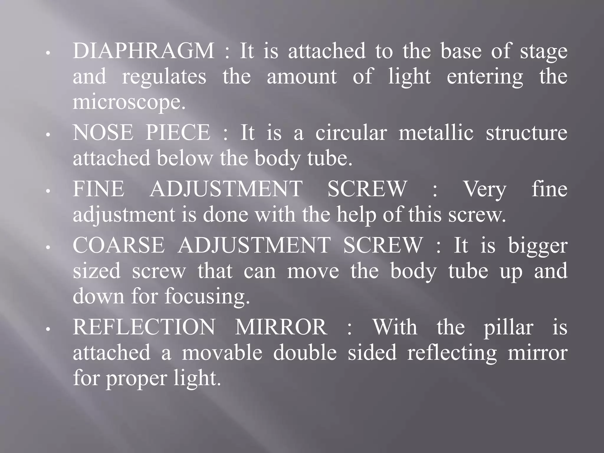 • DIAPHRAGM : It is attached to the base of stage
and regulates the amount of light entering the
microscope.
• NOSE PIECE : It is a circular metallic structure
attached below the body tube.
• FINE ADJUSTMENT SCREW : Very fine
adjustment is done with the help of this screw.
• COARSE ADJUSTMENT SCREW : It is bigger
sized screw that can move the body tube up and
down for focusing.
• REFLECTION MIRROR : With the pillar is
attached a movable double sided reflecting mirror
for proper light.
 