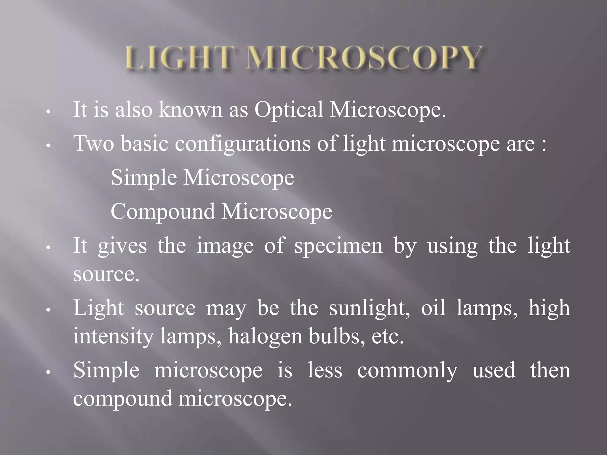 • It is also known as Optical Microscope.
• Two basic configurations of light microscope are :
Simple Microscope
Compound Microscope
• It gives the image of specimen by using the light
source.
• Light source may be the sunlight, oil lamps, high
intensity lamps, halogen bulbs, etc.
• Simple microscope is less commonly used then
compound microscope.
 