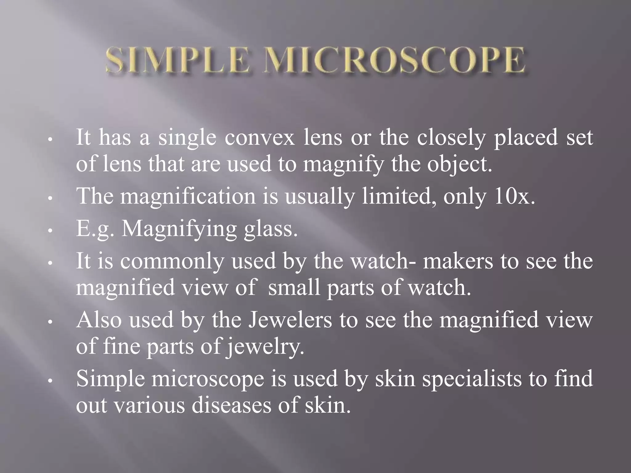 • It has a single convex lens or the closely placed set
of lens that are used to magnify the object.
• The magnification is usually limited, only 10x.
• E.g. Magnifying glass.
• It is commonly used by the watch- makers to see the
magnified view of small parts of watch.
• Also used by the Jewelers to see the magnified view
of fine parts of jewelry.
• Simple microscope is used by skin specialists to find
out various diseases of skin.
 