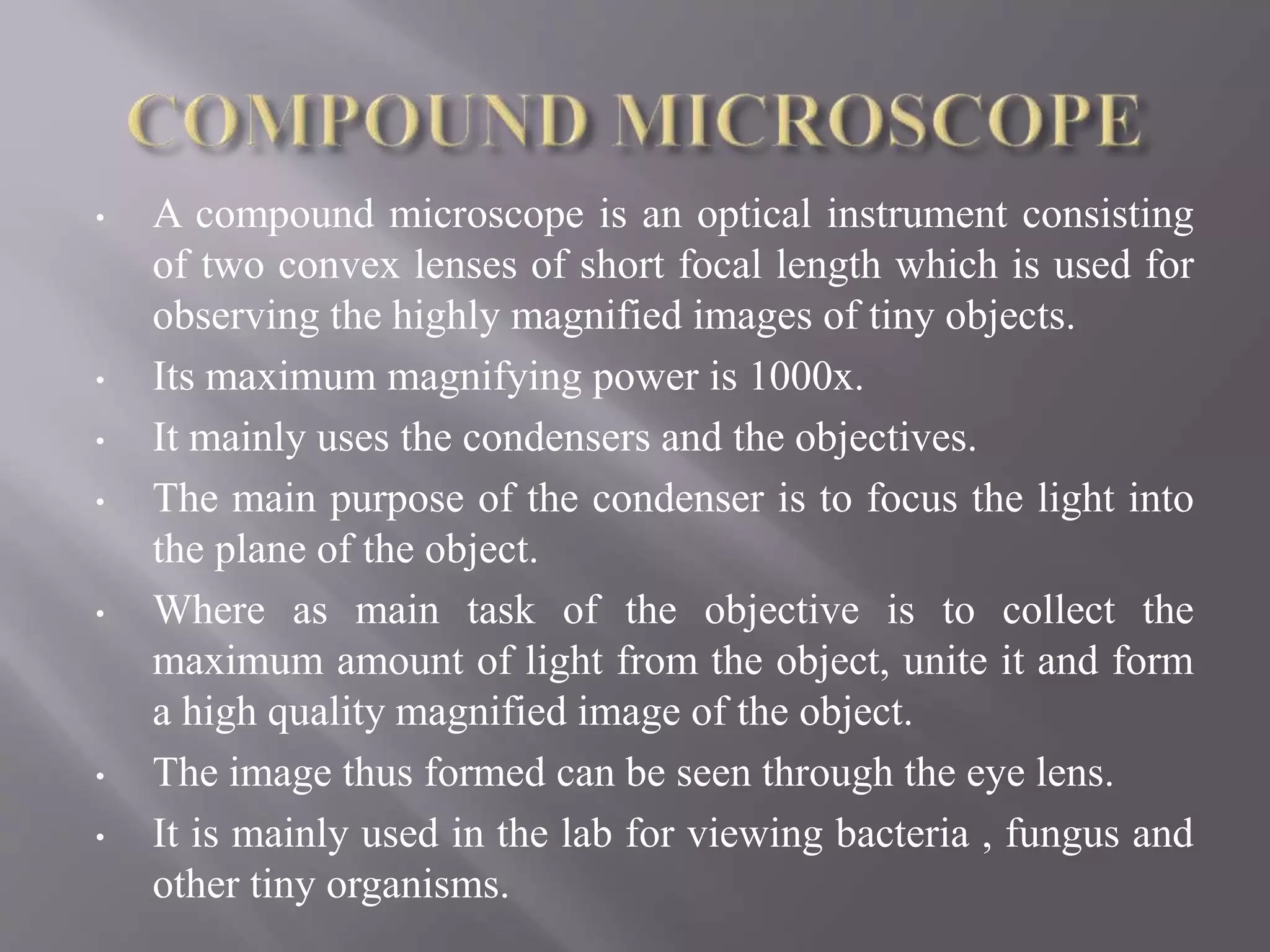 • A compound microscope is an optical instrument consisting
of two convex lenses of short focal length which is used for
observing the highly magnified images of tiny objects.
• Its maximum magnifying power is 1000x.
• It mainly uses the condensers and the objectives.
• The main purpose of the condenser is to focus the light into
the plane of the object.
• Where as main task of the objective is to collect the
maximum amount of light from the object, unite it and form
a high quality magnified image of the object.
• The image thus formed can be seen through the eye lens.
• It is mainly used in the lab for viewing bacteria , fungus and
other tiny organisms.
 