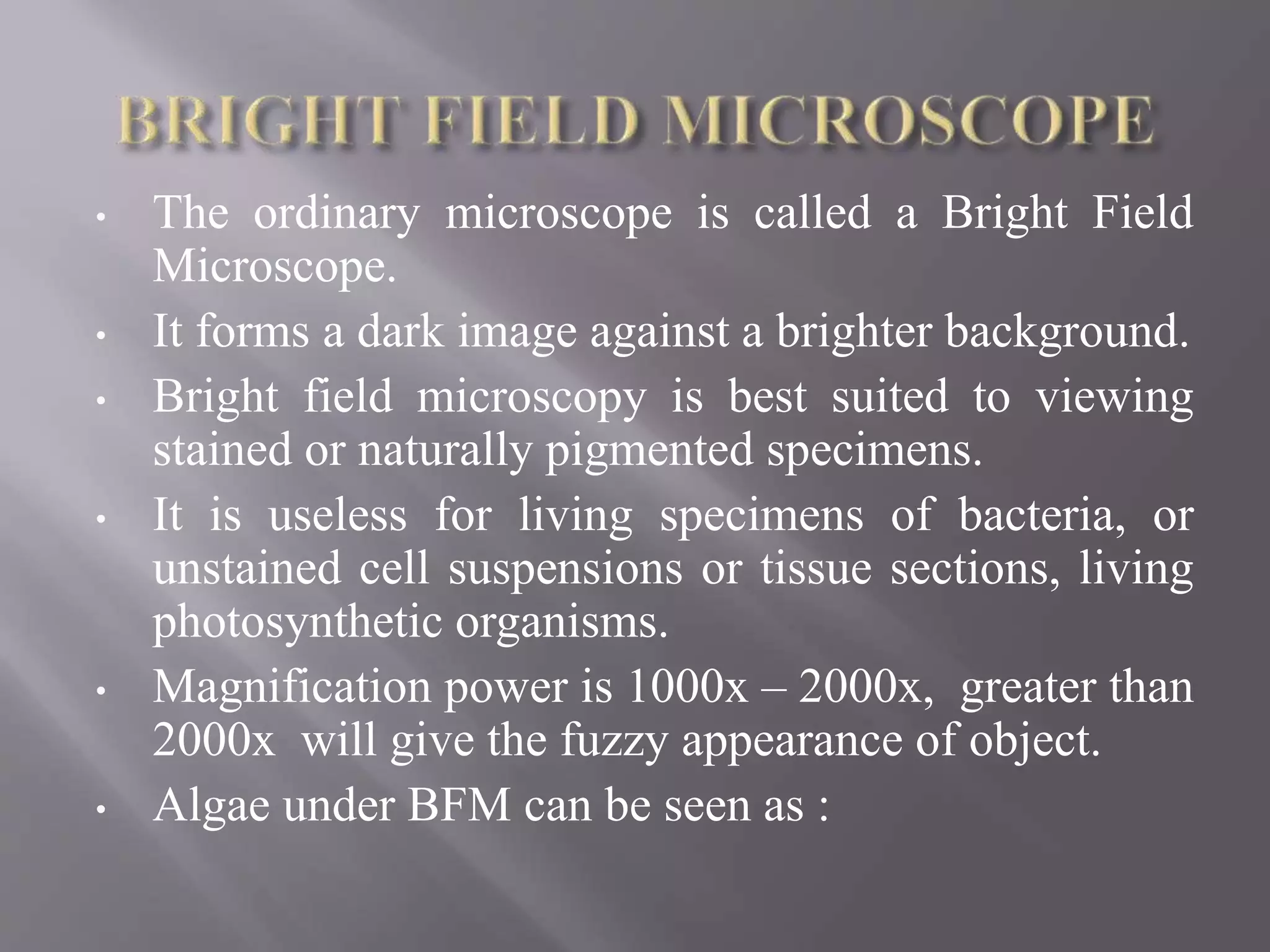 • The ordinary microscope is called a Bright Field
Microscope.
• It forms a dark image against a brighter background.
• Bright field microscopy is best suited to viewing
stained or naturally pigmented specimens.
• It is useless for living specimens of bacteria, or
unstained cell suspensions or tissue sections, living
photosynthetic organisms.
• Magnification power is 1000x – 2000x, greater than
2000x will give the fuzzy appearance of object.
• Algae under BFM can be seen as :
 