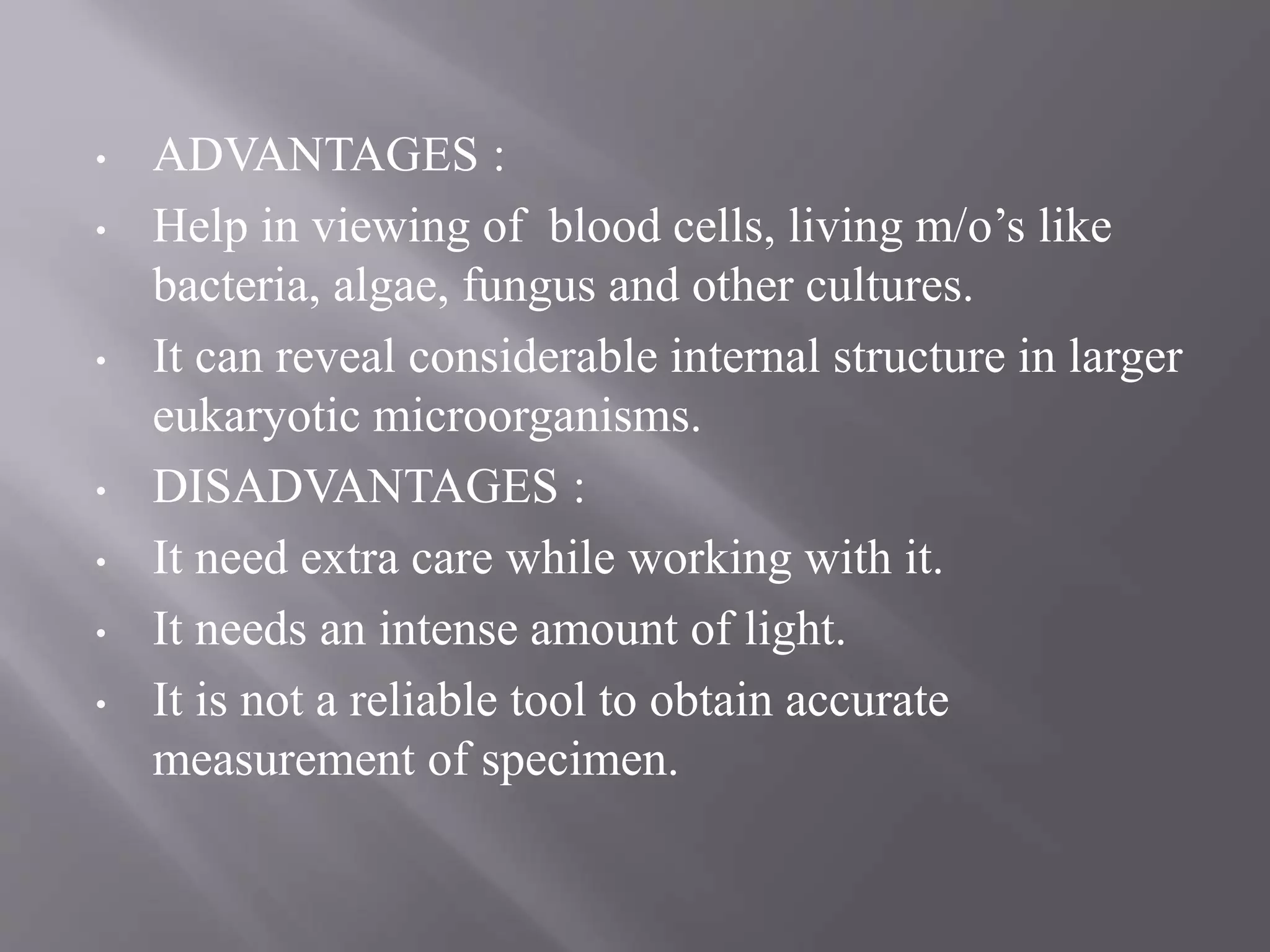 • ADVANTAGES :
• Help in viewing of blood cells, living m/o’s like
bacteria, algae, fungus and other cultures.
• It can reveal considerable internal structure in larger
eukaryotic microorganisms.
• DISADVANTAGES :
• It need extra care while working with it.
• It needs an intense amount of light.
• It is not a reliable tool to obtain accurate
measurement of specimen.
 