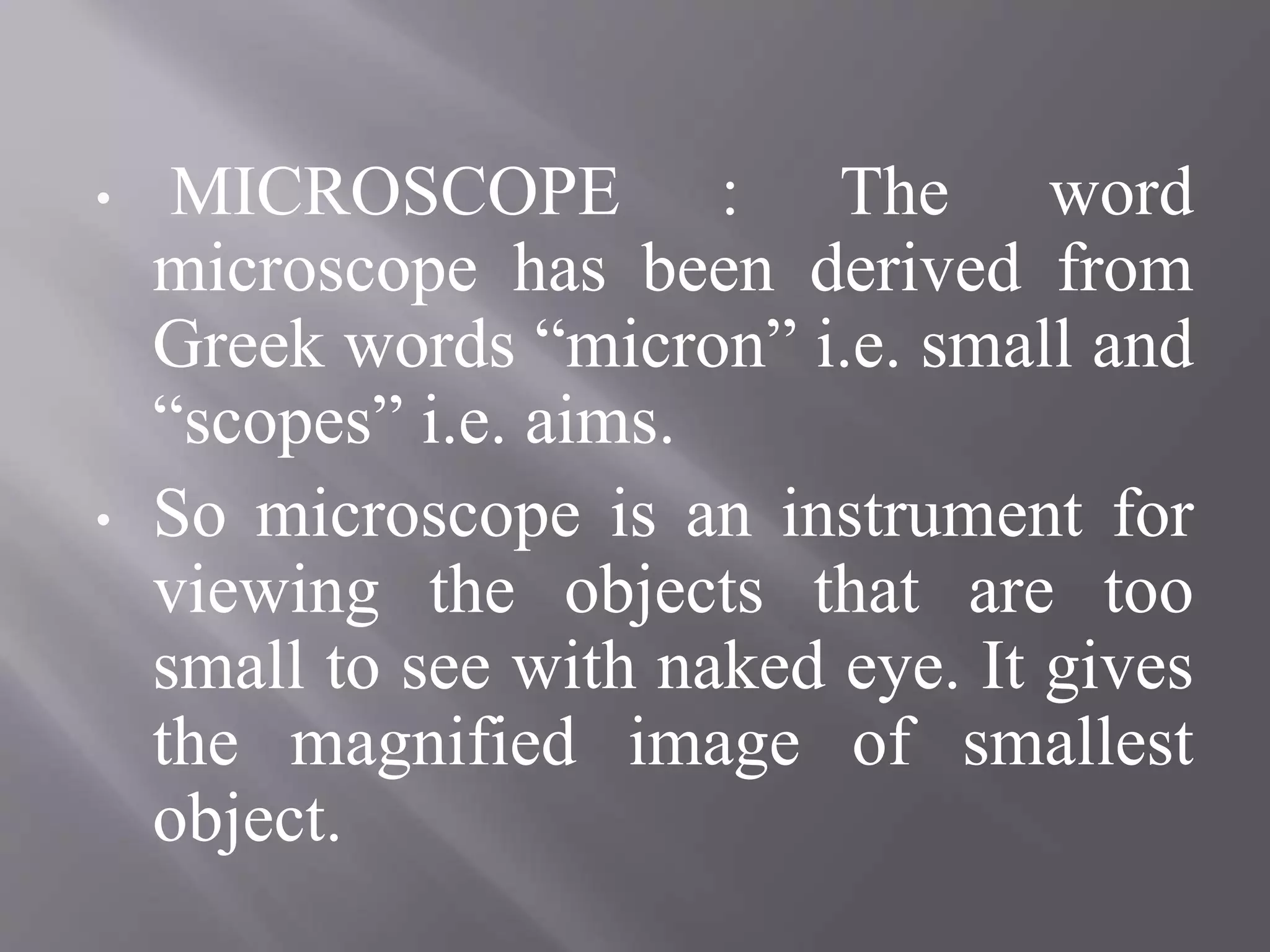 • MICROSCOPE : The word
microscope has been derived from
Greek words “micron” i.e. small and
“scopes” i.e. aims.
• So microscope is an instrument for
viewing the objects that are too
small to see with naked eye. It gives
the magnified image of smallest
object.
 