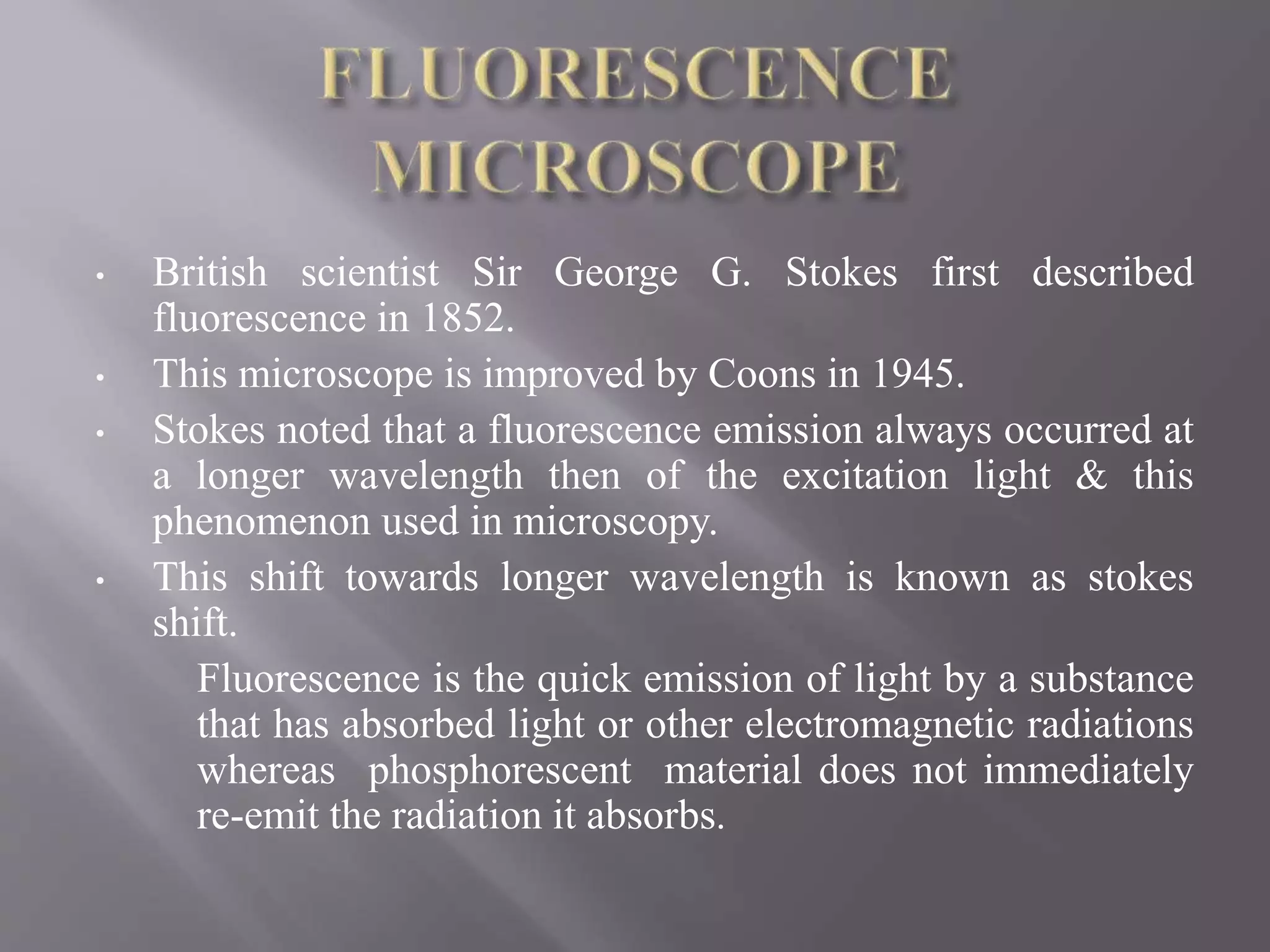 • British scientist Sir George G. Stokes first described
fluorescence in 1852.
• This microscope is improved by Coons in 1945.
• Stokes noted that a fluorescence emission always occurred at
a longer wavelength then of the excitation light & this
phenomenon used in microscopy.
• This shift towards longer wavelength is known as stokes
shift.
Fluorescence is the quick emission of light by a substance
that has absorbed light or other electromagnetic radiations
whereas phosphorescent material does not immediately
re-emit the radiation it absorbs.
 