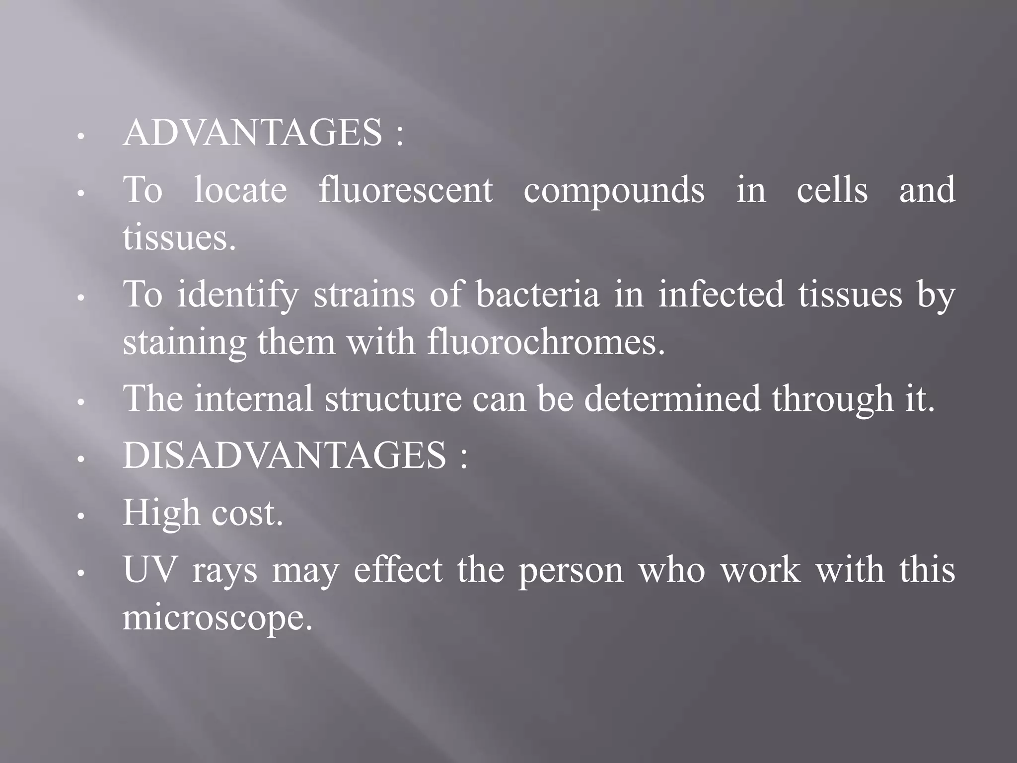 • ADVANTAGES :
• To locate fluorescent compounds in cells and
tissues.
• To identify strains of bacteria in infected tissues by
staining them with fluorochromes.
• The internal structure can be determined through it.
• DISADVANTAGES :
• High cost.
• UV rays may effect the person who work with this
microscope.
 