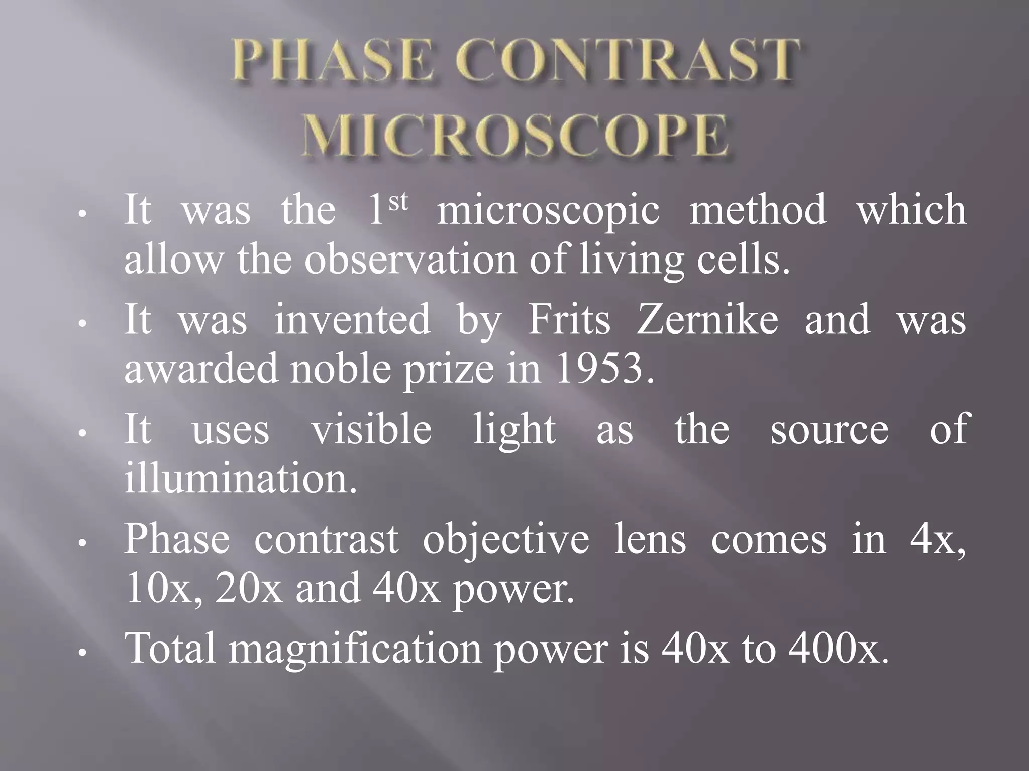 • It was the 1st microscopic method which
allow the observation of living cells.
• It was invented by Frits Zernike and was
awarded noble prize in 1953.
• It uses visible light as the source of
illumination.
• Phase contrast objective lens comes in 4x,
10x, 20x and 40x power.
• Total magnification power is 40x to 400x.
 