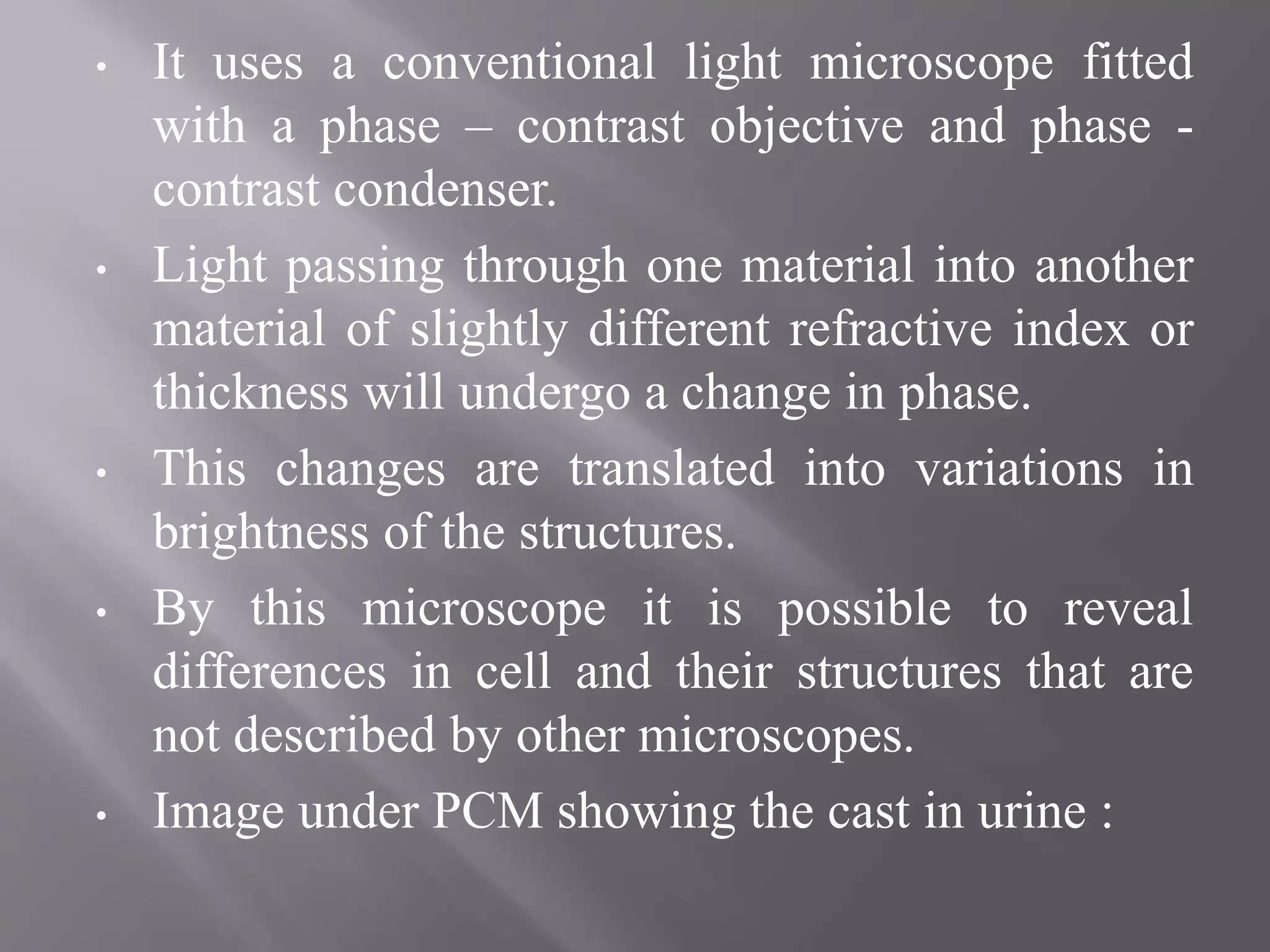 • It uses a conventional light microscope fitted
with a phase – contrast objective and phase -
contrast condenser.
• Light passing through one material into another
material of slightly different refractive index or
thickness will undergo a change in phase.
• This changes are translated into variations in
brightness of the structures.
• By this microscope it is possible to reveal
differences in cell and their structures that are
not described by other microscopes.
• Image under PCM showing the cast in urine :
 