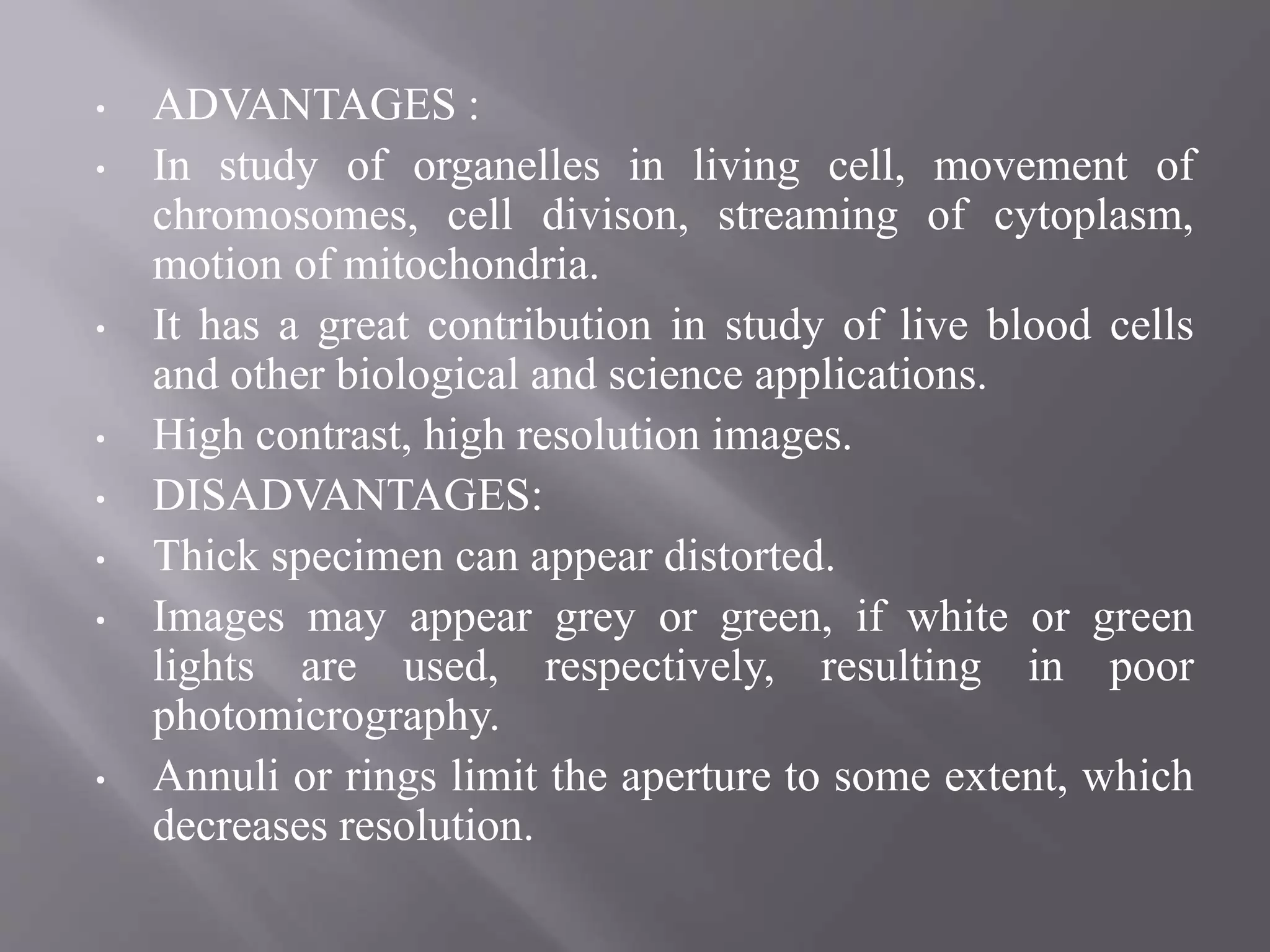 • ADVANTAGES :
• In study of organelles in living cell, movement of
chromosomes, cell divison, streaming of cytoplasm,
motion of mitochondria.
• It has a great contribution in study of live blood cells
and other biological and science applications.
• High contrast, high resolution images.
• DISADVANTAGES:
• Thick specimen can appear distorted.
• Images may appear grey or green, if white or green
lights are used, respectively, resulting in poor
photomicrography.
• Annuli or rings limit the aperture to some extent, which
decreases resolution.
 