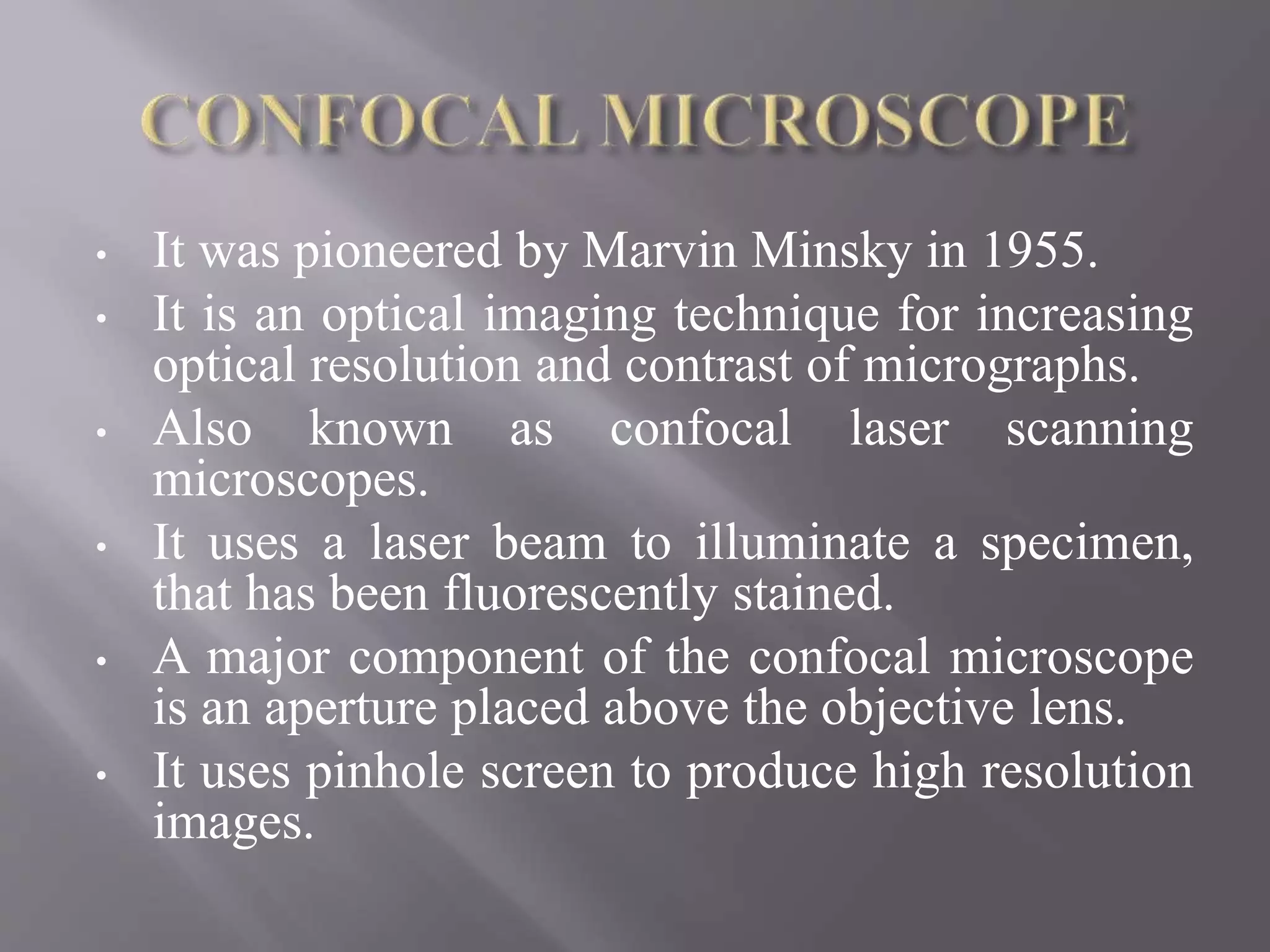 • It was pioneered by Marvin Minsky in 1955.
• It is an optical imaging technique for increasing
optical resolution and contrast of micrographs.
• Also known as confocal laser scanning
microscopes.
• It uses a laser beam to illuminate a specimen,
that has been fluorescently stained.
• A major component of the confocal microscope
is an aperture placed above the objective lens.
• It uses pinhole screen to produce high resolution
images.
 