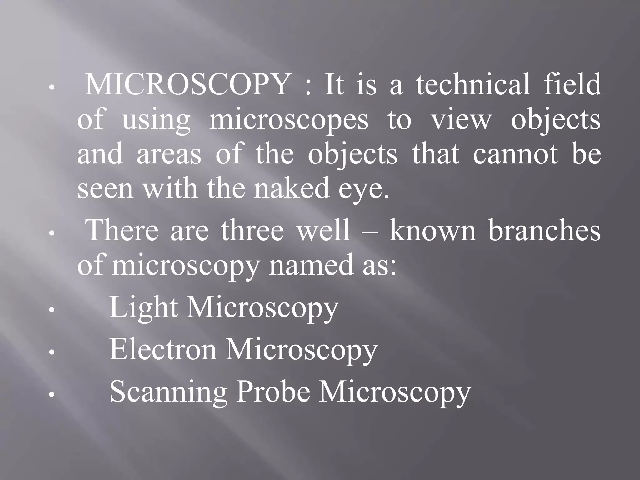 • MICROSCOPY : It is a technical field
of using microscopes to view objects
and areas of the objects that cannot be
seen with the naked eye.
• There are three well – known branches
of microscopy named as:
• Light Microscopy
• Electron Microscopy
• Scanning Probe Microscopy
 