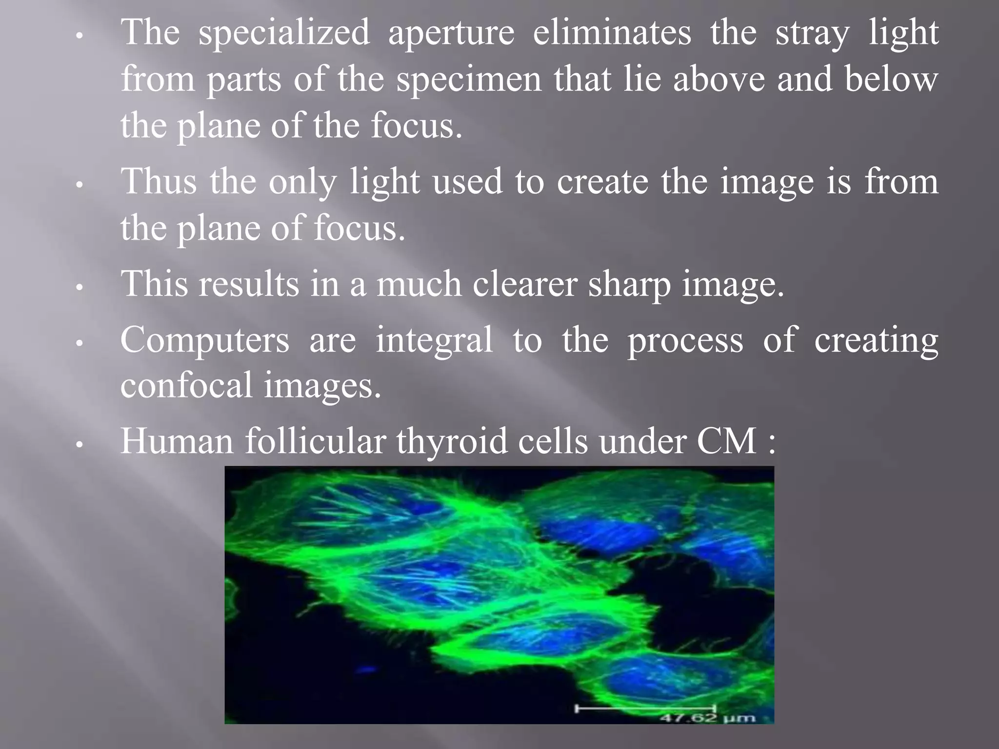 • The specialized aperture eliminates the stray light
from parts of the specimen that lie above and below
the plane of the focus.
• Thus the only light used to create the image is from
the plane of focus.
• This results in a much clearer sharp image.
• Computers are integral to the process of creating
confocal images.
• Human follicular thyroid cells under CM :
 