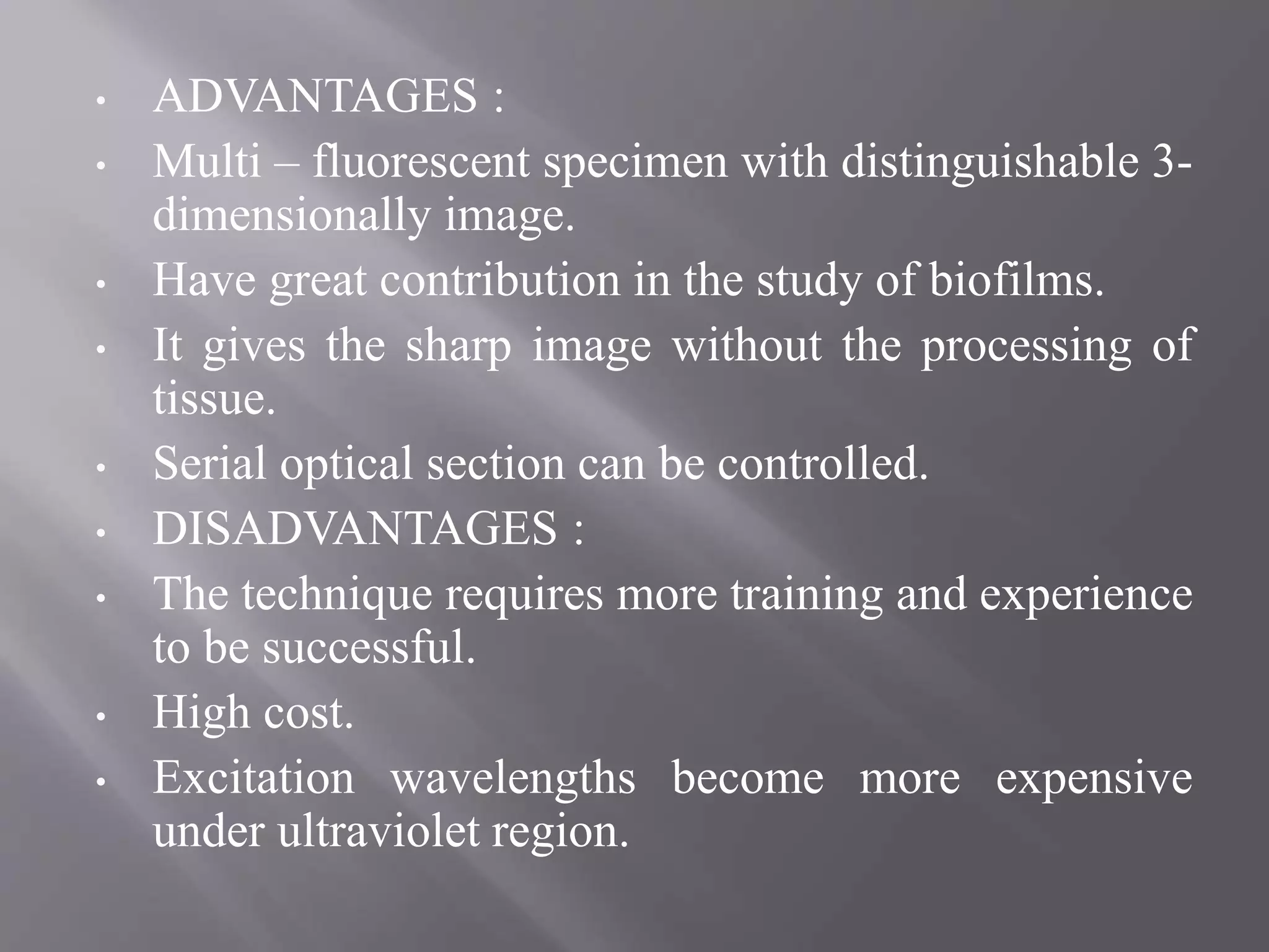 • ADVANTAGES :
• Multi – fluorescent specimen with distinguishable 3-
dimensionally image.
• Have great contribution in the study of biofilms.
• It gives the sharp image without the processing of
tissue.
• Serial optical section can be controlled.
• DISADVANTAGES :
• The technique requires more training and experience
to be successful.
• High cost.
• Excitation wavelengths become more expensive
under ultraviolet region.
 