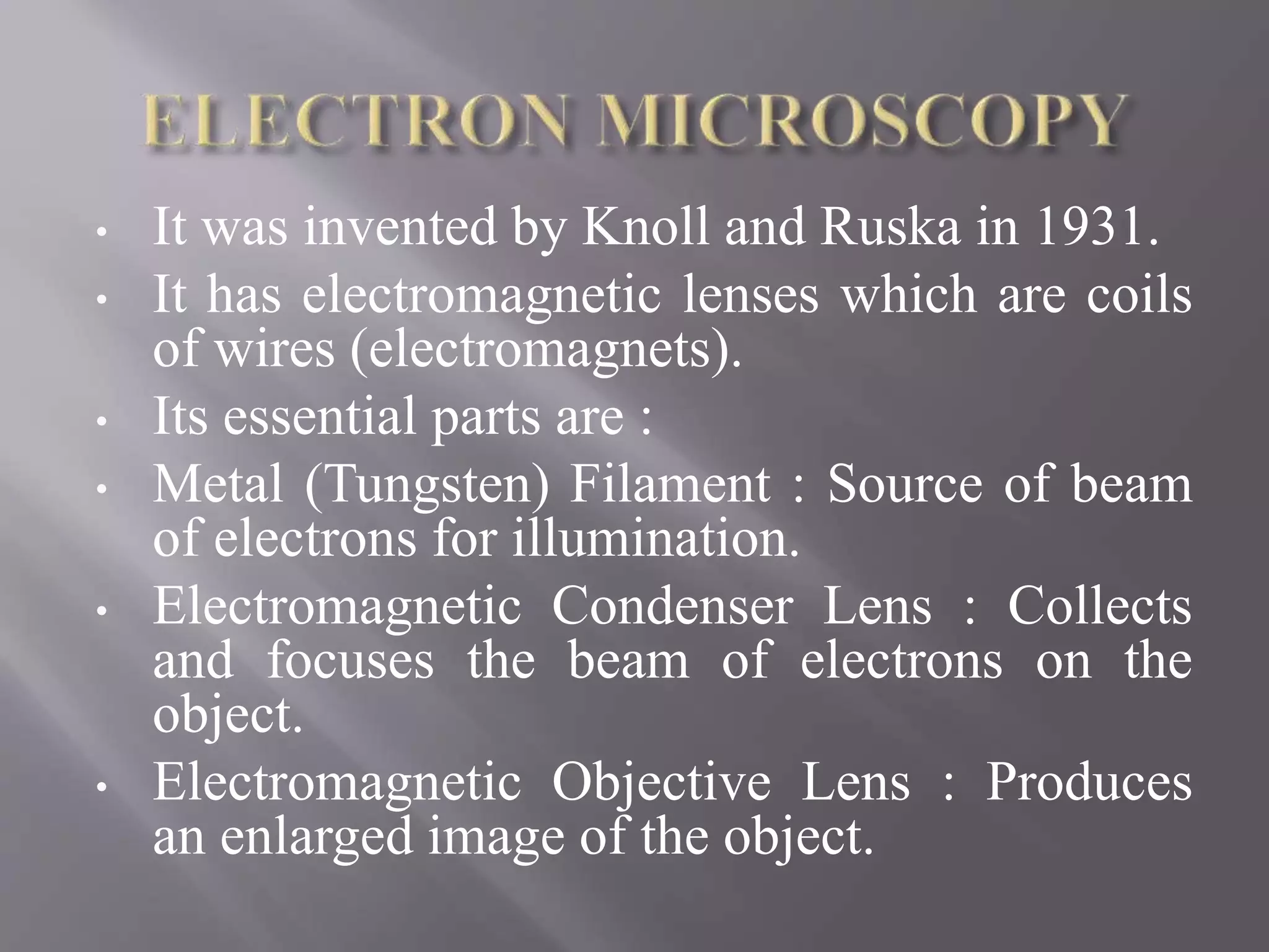• It was invented by Knoll and Ruska in 1931.
• It has electromagnetic lenses which are coils
of wires (electromagnets).
• Its essential parts are :
• Metal (Tungsten) Filament : Source of beam
of electrons for illumination.
• Electromagnetic Condenser Lens : Collects
and focuses the beam of electrons on the
object.
• Electromagnetic Objective Lens : Produces
an enlarged image of the object.
 