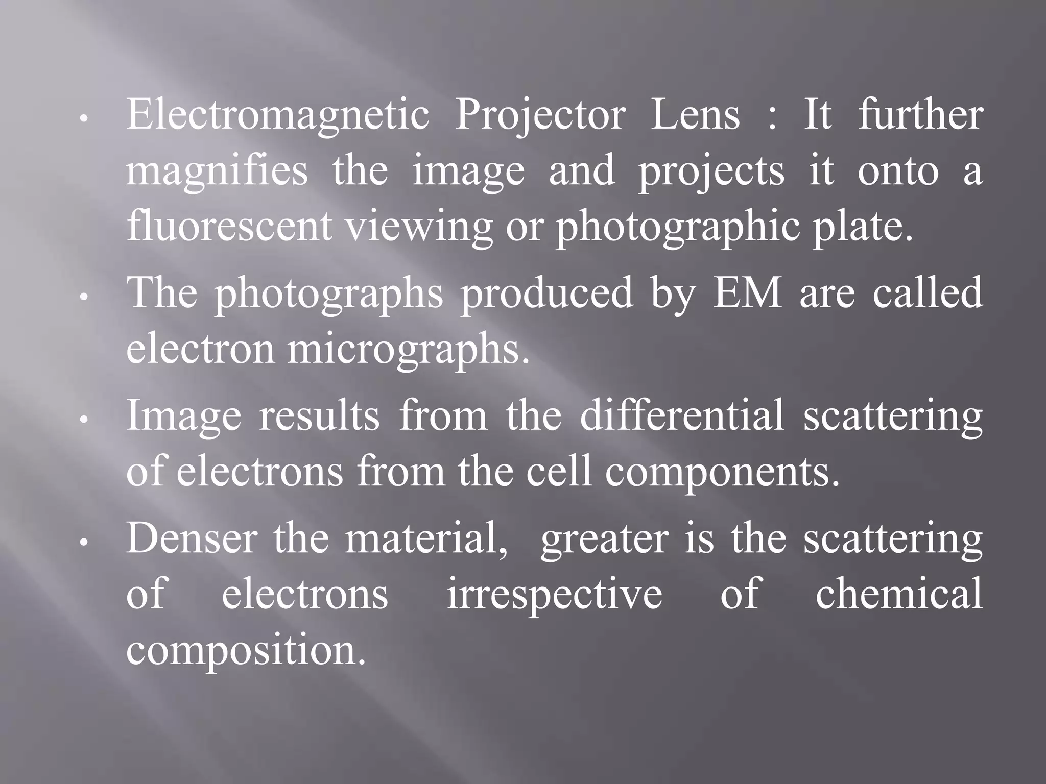 • Electromagnetic Projector Lens : It further
magnifies the image and projects it onto a
fluorescent viewing or photographic plate.
• The photographs produced by EM are called
electron micrographs.
• Image results from the differential scattering
of electrons from the cell components.
• Denser the material, greater is the scattering
of electrons irrespective of chemical
composition.
 