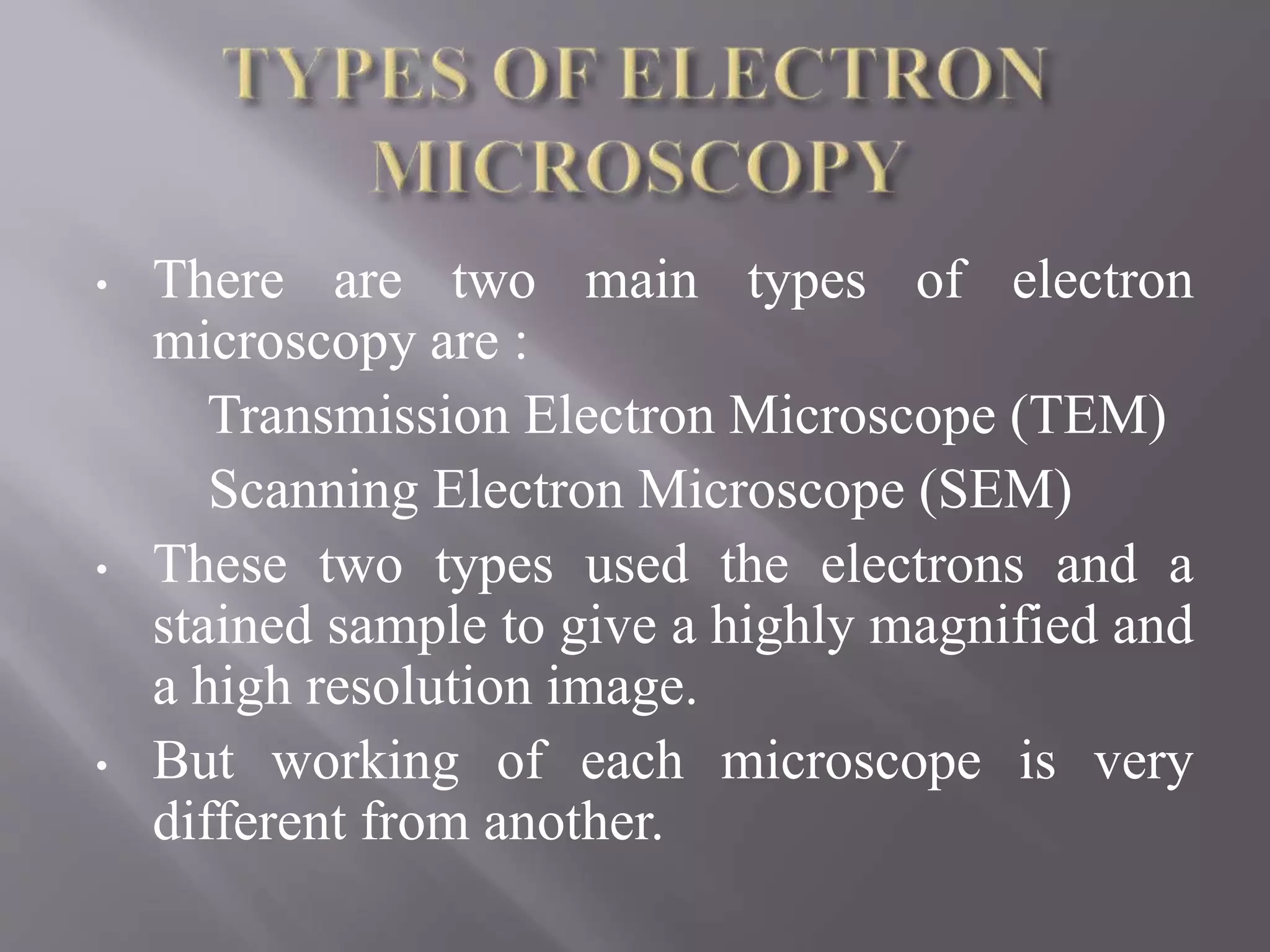 • There are two main types of electron
microscopy are :
Transmission Electron Microscope (TEM)
Scanning Electron Microscope (SEM)
• These two types used the electrons and a
stained sample to give a highly magnified and
a high resolution image.
• But working of each microscope is very
different from another.
 